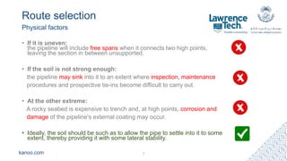 kanoo.com
Route selection
Physical factors
7
• If it is uneven:
the pipeline will include free spans when it connects two high points,
leaving the section in between unsupported.
• If the soil is not strong enough:
the pipeline may sink into it to an extent where inspection, maintenance
procedures and prospective tie-ins become difficult to carry out.
• At the other extreme:
A rocky seabed is expensive to trench and, at high points, corrosion and
damage of the pipeline's external coating may occur.
• Ideally, the soil should be such as to allow the pipe to settle into it to some
extent, thereby providing it with some lateral stability.
 