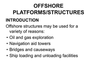 OFFSHORE
PLATFORMS/STRUCTURES
INTRODUCTION
Offshore structures may be used for a
variety of reasons:
• Oil and gas exploration
• Navigation aid towers
• Bridges and causeways
• Ship loading and unloading facilities
 