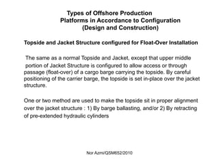 Nor Azmi/QSM652/2010
Types of Offshore Production
Platforms in Accordance to Configuration
(Design and Construction)
Topside and Jacket Structure configured for Float-Over Installation
The same as a normal Topside and Jacket, except that upper middle
portion of Jacket Structure is configured to allow access or through
passage (float-over) of a cargo barge carrying the topside. By careful
positioning of the carrier barge, the topside is set in-place over the jacket
structure.
One or two method are used to make the topside sit in proper alignment
over the jacket structure : 1) By barge ballasting, and/or 2) By retracting
of pre-extended hydraulic cylinders
 