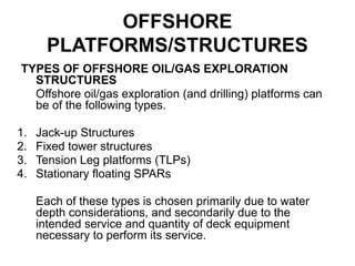 OFFSHORE
PLATFORMS/STRUCTURES
TYPES OF OFFSHORE OIL/GAS EXPLORATION
STRUCTURES
Offshore oil/gas exploration (and drilling) platforms can
be of the following types.
1. Jack-up Structures
2. Fixed tower structures
3. Tension Leg platforms (TLPs)
4. Stationary floating SPARs
Each of these types is chosen primarily due to water
depth considerations, and secondarily due to the
intended service and quantity of deck equipment
necessary to perform its service.
 