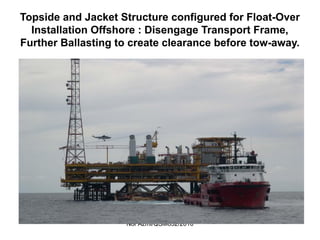 Nor Azmi/QSM652/2010
Topside and Jacket Structure configured for Float-Over
Installation Offshore : Disengage Transport Frame,
Further Ballasting to create clearance before tow-away.
 