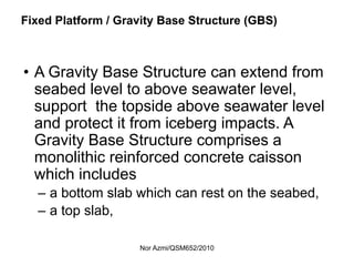Nor Azmi/QSM652/2010
Fixed Platform / Gravity Base Structure (GBS)
• A Gravity Base Structure can extend from
seabed level to above seawater level,
support the topside above seawater level
and protect it from iceberg impacts. A
Gravity Base Structure comprises a
monolithic reinforced concrete caisson
which includes
– a bottom slab which can rest on the seabed,
– a top slab,
 