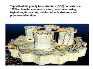 Nor Azmi/QSM652/2010
Top slab of the gravity base structure (GBS) consists of a
105.5m diameter concrete caisson, constructed using
high-strength concrete, reinforced with steel rods and
pre-stressed tendons
 