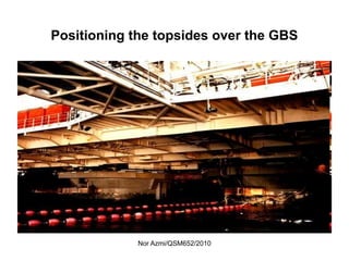 Nor Azmi/QSM652/2010
Positioning the topsides over the GBS
 