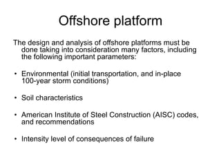 Offshore platform
The design and analysis of offshore platforms must be
done taking into consideration many factors, including
the following important parameters:
• Environmental (initial transportation, and in-place
100-year storm conditions)
• Soil characteristics
• American Institute of Steel Construction (AISC) codes,
and recommendations
• Intensity level of consequences of failure
 