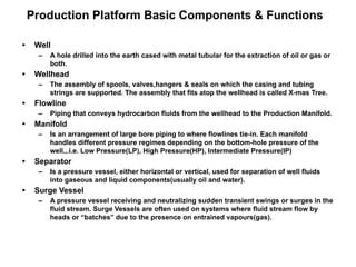 Production Platform Basic Components & Functions
• Well
– A hole drilled into the earth cased with metal tubular for the extraction of oil or gas or
both.
• Wellhead
– The assembly of spools, valves,hangers & seals on which the casing and tubing
strings are supported. The assembly that fits atop the wellhead is called X-mas Tree.
• Flowline
– Piping that conveys hydrocarbon fluids from the wellhead to the Production Manifold.
• Manifold
– Is an arrangement of large bore piping to where flowlines tie-in. Each manifold
handles different pressure regimes depending on the bottom-hole pressure of the
well.,.i.e. Low Pressure(LP), High Pressure(HP), Intermediate Pressure(IP)
• Separator
– Is a pressure vessel, either horizontal or vertical, used for separation of well fluids
into gaseous and liquid components(usually oil and water).
• Surge Vessel
– A pressure vessel receiving and neutralizing sudden transient swings or surges in the
fluid stream. Surge Vessels are often used on systems where fluid stream flow by
heads or “batches” due to the presence on entrained vapours(gas).
 