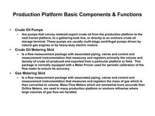 Production Platform Basic Components & Functions
• Crude Oil Pumps
– Are pumps that convey metered export crude oil from the production platform to the
next transit platform, to a gathering bulk line, or directly to an onshore crude oil
storage terminal. These pumps are usually multi-stage centrifugal pumps driven by
natural gas engines or by heavy-duty electric motors.
• Crude Oil Metering Skid
– Is a flow measurement package with associated piping, valves and control and
measurement instrumentation that measures and registers primarily the volume and
density of crude oil produced and exported from a particular platform or field. This
package is normally equipped with a Meter Prover used for periodic calibration of the
flow meter to ensure its accuracy.
• Gas Metering Skid
– Is a flow measurement package with associated piping, valves and control and
measurement instrumentation that measures and registers the mass of gas which is
then converted to volume. Mass Flow Meters which are somewhat more accurate than
Orifice Meters, are used in many production platform or onshore refineries where
large volumes of gas flow are handled.
 