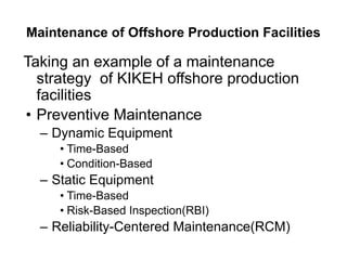 Maintenance of Offshore Production Facilities
Taking an example of a maintenance
strategy of KIKEH offshore production
facilities
• Preventive Maintenance
– Dynamic Equipment
• Time-Based
• Condition-Based
– Static Equipment
• Time-Based
• Risk-Based Inspection(RBI)
– Reliability-Centered Maintenance(RCM)
 