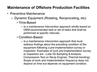 Maintenance of Offshore Production Facilities
• Preventive Maintenance
– Dynamic Equipment (Rotating, Reciprocating, etc)
• Time-Based
– Is a maintenance intervention approach wholly based on
OEM-recommended task or set of tasks that shall be
performed at specific intervals.
• Condition-Based
– Is a maintenance intervention approach that must
address findings about the prevailing condition of the
equipment following a pre-implementation survey or
inspection. Examples of such pre-implementation survey
or inspection are : Lube Oil Sampling & Analysis,
Compression Test on Recip Engines, Thermal trending).
Scope of work and implementation frequency does not
depend on time but depends on equipment condition.
 