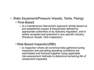 – Static Equipment(Pressure Vessels, Tanks, Piping)
• Time-Based
– Is a maintenance intervention approach wholly based on
pre-established scopes & frequencies defined by
appropriate authorities or by statutory regulation, and is
widely accepted and practiced in any specific industry.
(Pressure Vessel, Tank Inspection)
• Risk-Based Inspection(RBI)
– Is inspection where all numerical data gathered during
inspection and prevailing operating conditions are
assimilated and factored together using applicable
risk-assessment methods to determine remaining life of
component inspected.
 