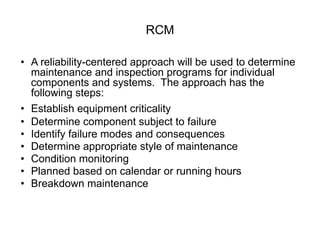 RCM
• A reliability-centered approach will be used to determine
maintenance and inspection programs for individual
components and systems. The approach has the
following steps:
• Establish equipment criticality
• Determine component subject to failure
• Identify failure modes and consequences
• Determine appropriate style of maintenance
• Condition monitoring
• Planned based on calendar or running hours
• Breakdown maintenance
 