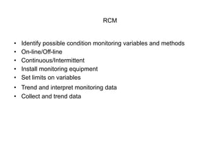 RCM
• Identify possible condition monitoring variables and methods
• On-line/Off-line
• Continuous/Intermittent
• Install monitoring equipment
• Set limits on variables
• Trend and interpret monitoring data
• Collect and trend data
 