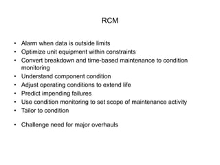 RCM
• Alarm when data is outside limits
• Optimize unit equipment within constraints
• Convert breakdown and time-based maintenance to condition
monitoring
• Understand component condition
• Adjust operating conditions to extend life
• Predict impending failures
• Use condition monitoring to set scope of maintenance activity
• Tailor to condition
• Challenge need for major overhauls
 