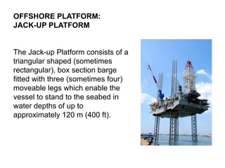 OFFSHORE PLATFORM:
JACK-UP PLATFORM
The Jack-up Platform consists of a
triangular shaped (sometimes
rectangular), box section barge
fitted with three (sometimes four)
moveable legs which enable the
vessel to stand to the seabed in
water depths of up to
approximately 120 m (400 ft).
 