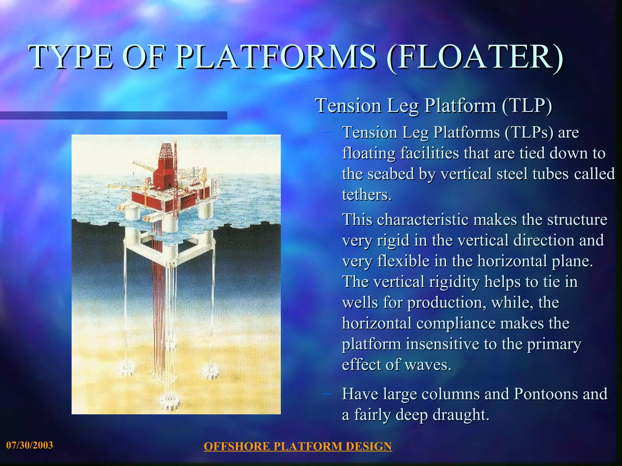 TYPE OF PLATFORMS (FLOATER)
                           Tension Leg Platform (TLP)
                            – Tension Leg Platforms (TLPs) are
                              floating facilities that are tied down to
                              the seabed by vertical steel tubes called
                              tethers.
                            – This characteristic makes the structure
                              very rigid in the vertical direction and
                              very flexible in the horizontal plane.
                              The vertical rigidity helps to tie in
                              wells for production, while, the
                              horizontal compliance makes the
                              platform insensitive to the primary
                              effect of waves.
                            – Have large columns and Pontoons and
                              a fairly deep draught.
07/30/2003   OFFSHORE PLATFORM DESIGN
 
