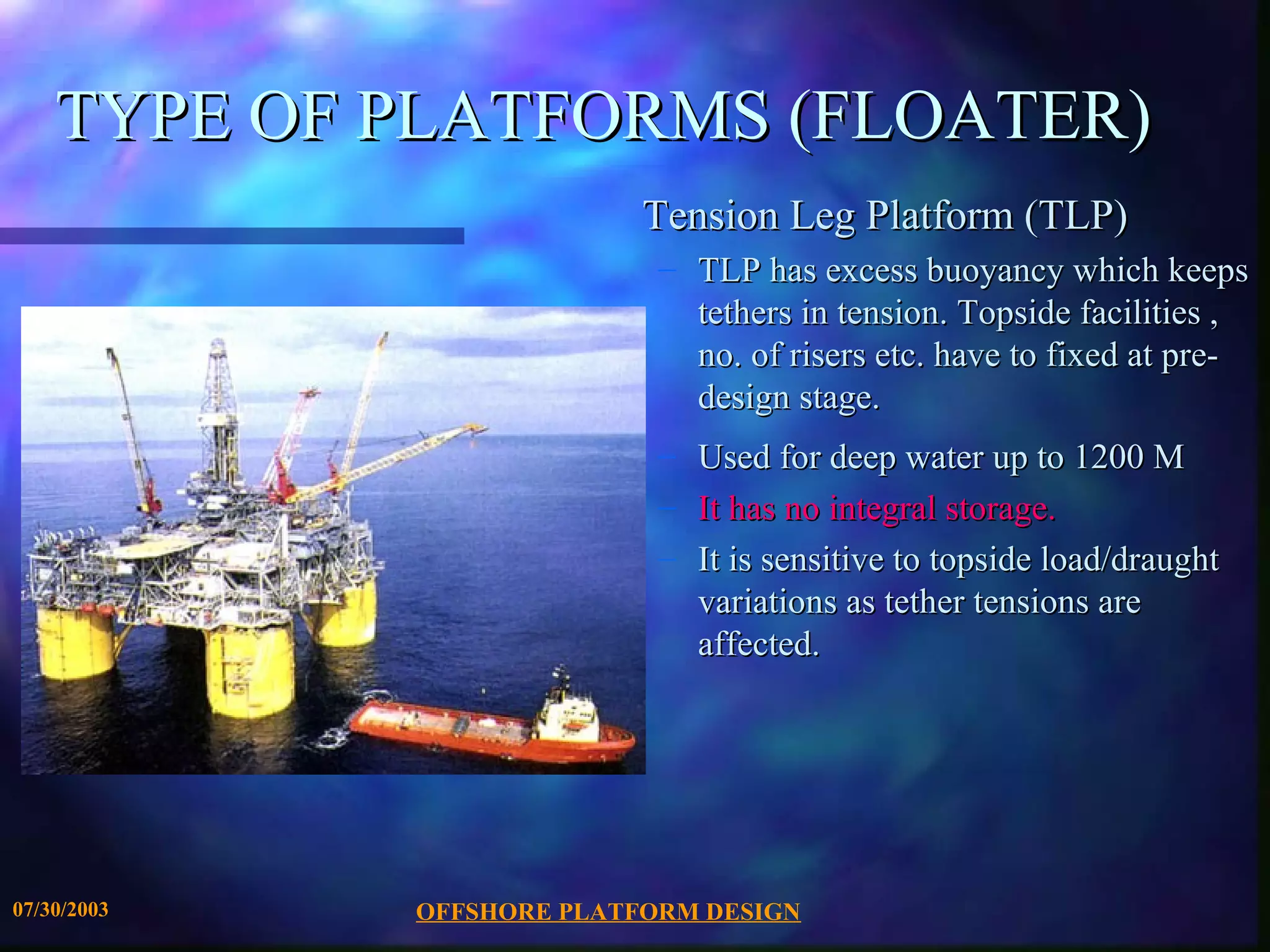 TYPE OF PLATFORMS (FLOATER)
                           Tension Leg Platform (TLP)
                            – TLP has excess buoyancy which keeps
                              tethers in tension. Topside facilities ,
                              no. of risers etc. have to fixed at pre-
                              design stage.
                            –   Used for deep water up to 1200 M
                            –   It has no integral storage.
                            –   It is sensitive to topside load/draught
                                variations as tether tensions are
                                affected.




07/30/2003   OFFSHORE PLATFORM DESIGN
 