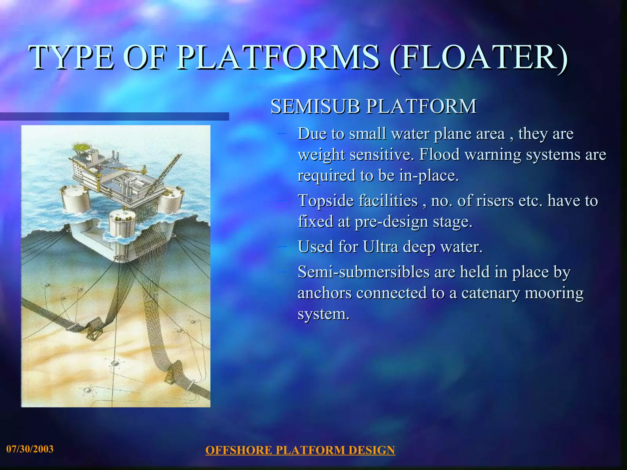 TYPE OF PLATFORMS (FLOATER)
                     SEMISUB PLATFORM
                      – Due to small water plane area , they are
                        weight sensitive. Flood warning systems are
                        required to be in-place.
                      – Topside facilities , no. of risers etc. have to
                        fixed at pre-design stage.
                      – Used for Ultra deep water.
                      – Semi-submersibles are held in place by
                        anchors connected to a catenary mooring
                        system.




07/30/2003   OFFSHORE PLATFORM DESIGN
 