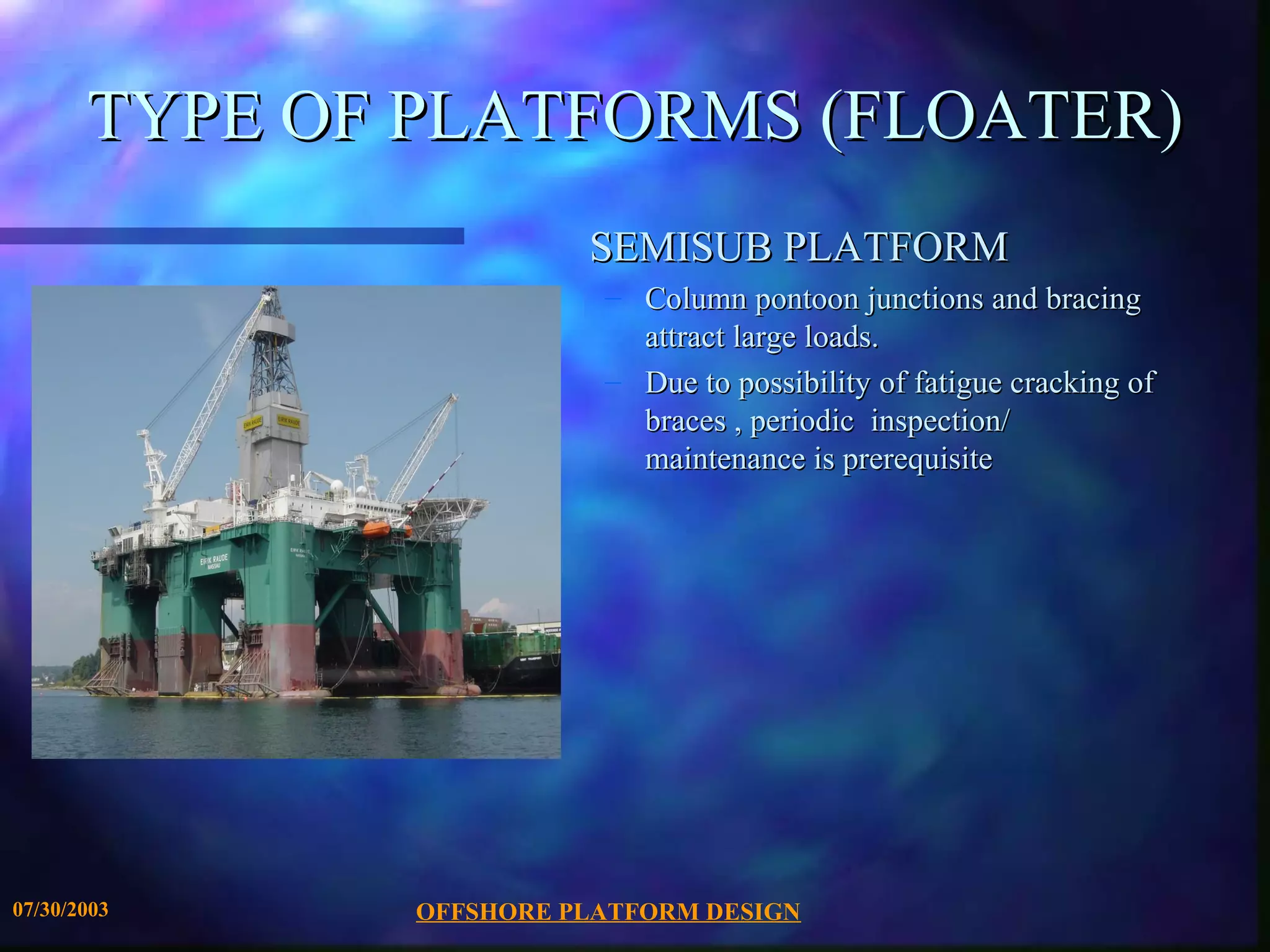 TYPE OF PLATFORMS (FLOATER)
                         SEMISUB PLATFORM
                          – Column pontoon junctions and bracing
                            attract large loads.
                          – Due to possibility of fatigue cracking of
                            braces , periodic inspection/
                            maintenance is prerequisite




07/30/2003     OFFSHORE PLATFORM DESIGN
 