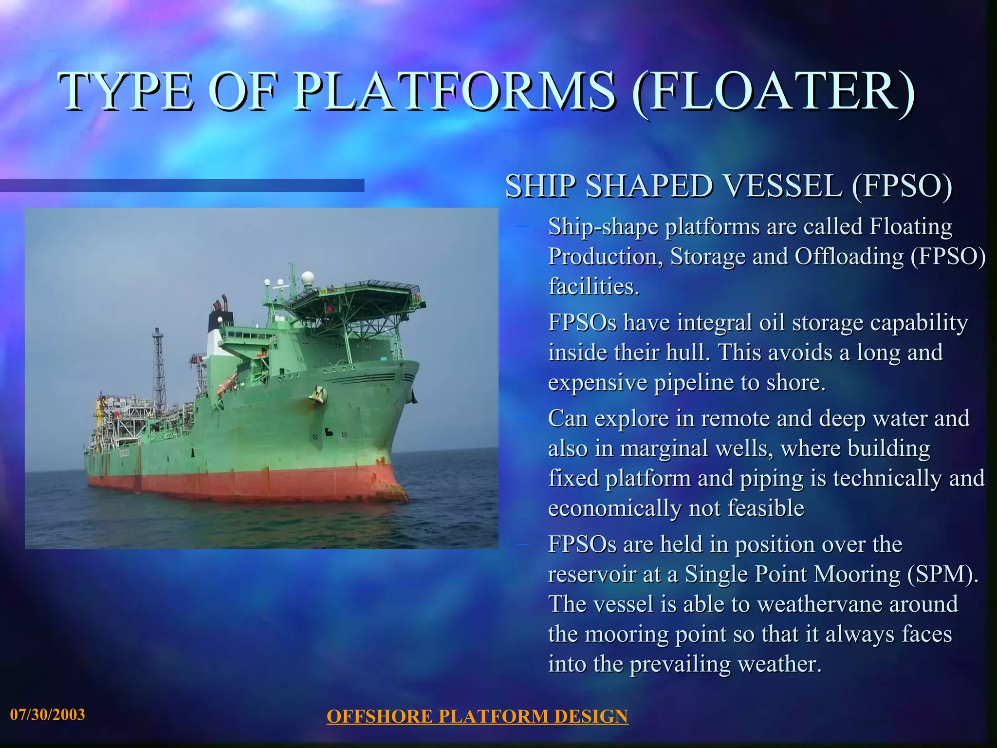 TYPE OF PLATFORMS (FLOATER)
                            SHIP SHAPED VESSEL (FPSO)
                             – Ship-shape platforms are called Floating
                               Production, Storage and Offloading (FPSO)
                               facilities.
                             – FPSOs have integral oil storage capability
                               inside their hull. This avoids a long and
                               expensive pipeline to shore.
                             – Can explore in remote and deep water and
                               also in marginal wells, where building
                               fixed platform and piping is technically and
                               economically not feasible
                             – FPSOs are held in position over the
                               reservoir at a Single Point Mooring (SPM).
                               The vessel is able to weathervane around
                               the mooring point so that it always faces
                               into the prevailing weather.
07/30/2003    OFFSHORE PLATFORM DESIGN
 