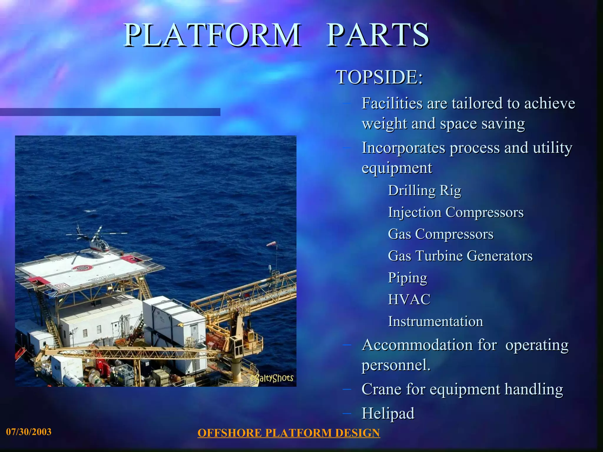 PLATFORM PARTS
                                  TOPSIDE:
                                   – Facilities are tailored to achieve
                                     weight and space saving
                                   – Incorporates process and utility
                                     equipment
                                           Drilling Rig
                                           Injection Compressors
                                           Gas Compressors
                                           Gas Turbine Generators
                                           Piping
                                           HVAC
                                           Instrumentation
                                   – Accommodation for operating
                                     personnel.
                                   – Crane for equipment handling
                                   – Helipad
07/30/2003      OFFSHORE PLATFORM DESIGN
 