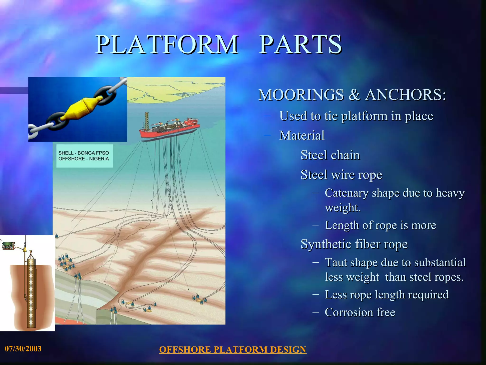 PLATFORM PARTS
                                MOORINGS & ANCHORS:
                                 – Used to tie platform in place
                                 – Material
                                      Steel chain
                                      Steel wire rope
                                           – Catenary shape due to heavy
                                             weight.
                                           – Length of rope is more
                                       Synthetic fiber rope
                                           – Taut shape due to substantial
                                             less weight than steel ropes.
                                           – Less rope length required
                                           – Corrosion free

07/30/2003      OFFSHORE PLATFORM DESIGN
 