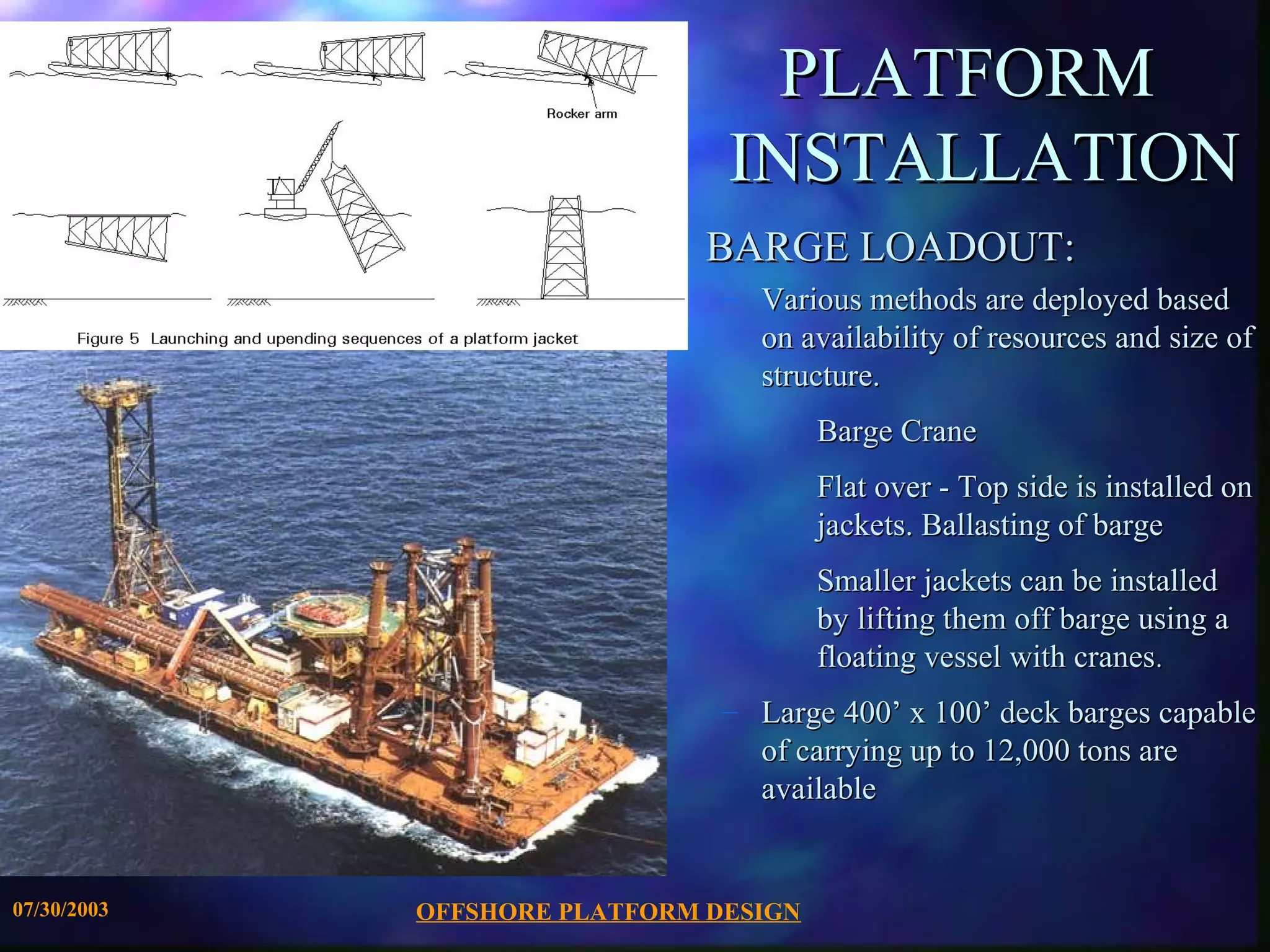 PLATFORM
                                INSTALLATION
                               BARGE LOADOUT:
                                – Various methods are deployed based
                                  on availability of resources and size of
                                  structure.
                                        Barge Crane
                                        Flat over - Top side is installed on
                                        jackets. Ballasting of barge
                                        Smaller jackets can be installed
                                        by lifting them off barge using a
                                        floating vessel with cranes.
                                – Large 400’ x 100’ deck barges capable
                                  of carrying up to 12,000 tons are
                                  available


07/30/2003   OFFSHORE PLATFORM DESIGN
 
