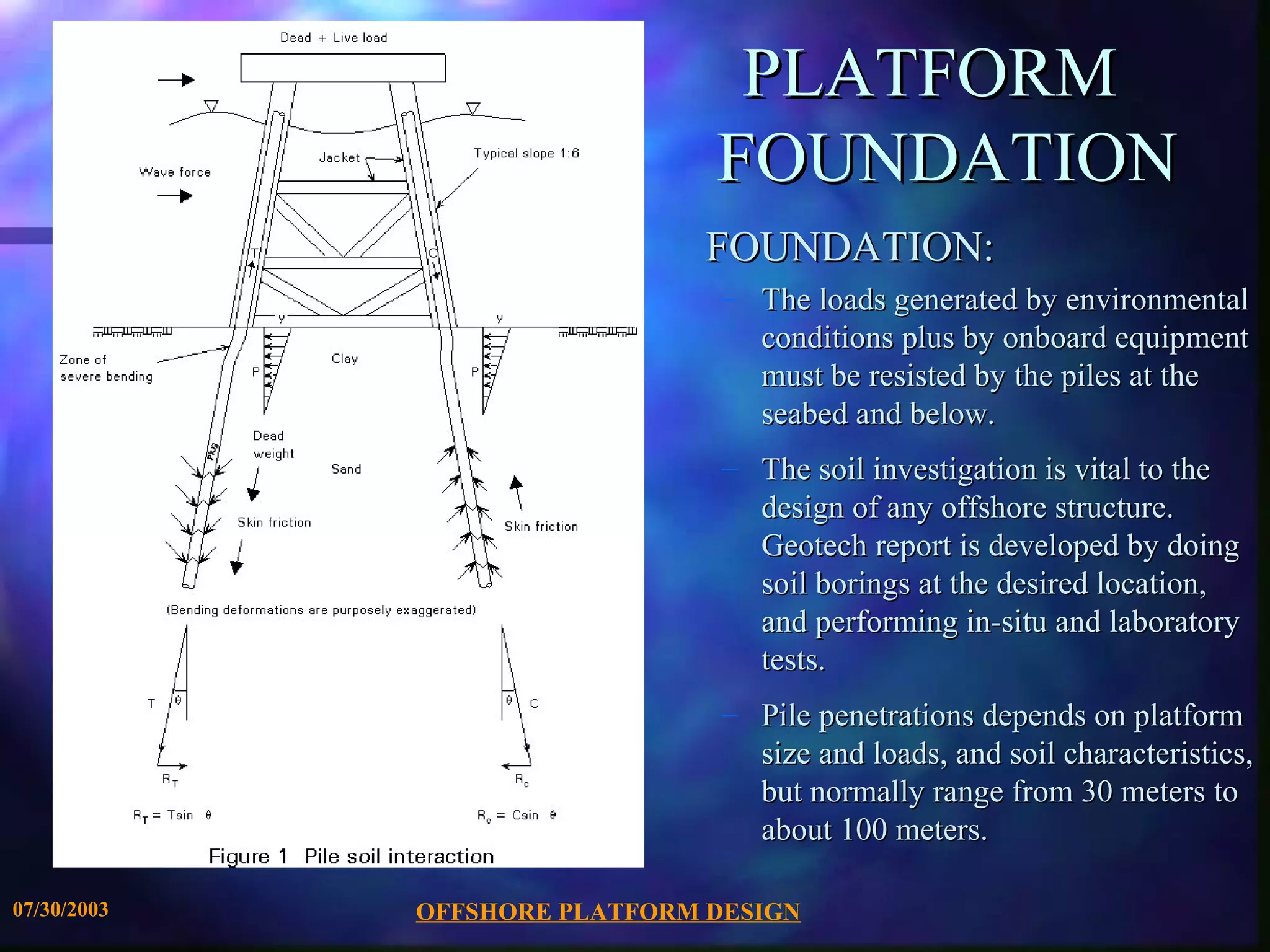 PLATFORM
                               FOUNDATION
                               FOUNDATION:
                                – The loads generated by environmental
                                  conditions plus by onboard equipment
                                  must be resisted by the piles at the
                                  seabed and below.
                                – The soil investigation is vital to the
                                  design of any offshore structure.
                                  Geotech report is developed by doing
                                  soil borings at the desired location,
                                  and performing in-situ and laboratory
                                  tests.
                                – Pile penetrations depends on platform
                                  size and loads, and soil characteristics,
                                  but normally range from 30 meters to
                                  about 100 meters.

07/30/2003   OFFSHORE PLATFORM DESIGN
 