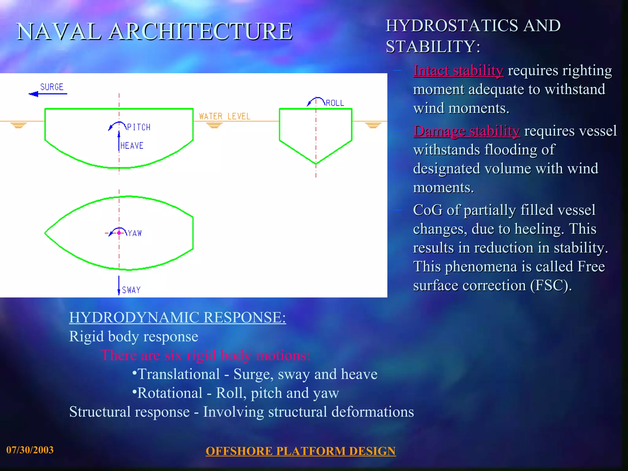 NAVAL ARCHITECTURE                                           HYDROSTATICS AND
                                                               STABILITY:
                                                                – Intact stability requires righting
                                                                  moment adequate to withstand
                                                                  wind moments.
                                                                – Damage stability requires vessel
                                                                  withstands flooding of
                                                                  designated volume with wind
                                                                  moments.
                                                                – CoG of partially filled vessel
                                                                  changes, due to heeling. This
                                                                  results in reduction in stability.
                                                                  This phenomena is called Free
                                                                  surface correction (FSC).

             HYDRODYNAMIC RESPONSE:
             Rigid body response
                  There are six rigid body motions:
                       •Translational - Surge, sway and heave
                       •Rotational - Roll, pitch and yaw
             Structural response - Involving structural deformations

07/30/2003                        OFFSHORE PLATFORM DESIGN
 