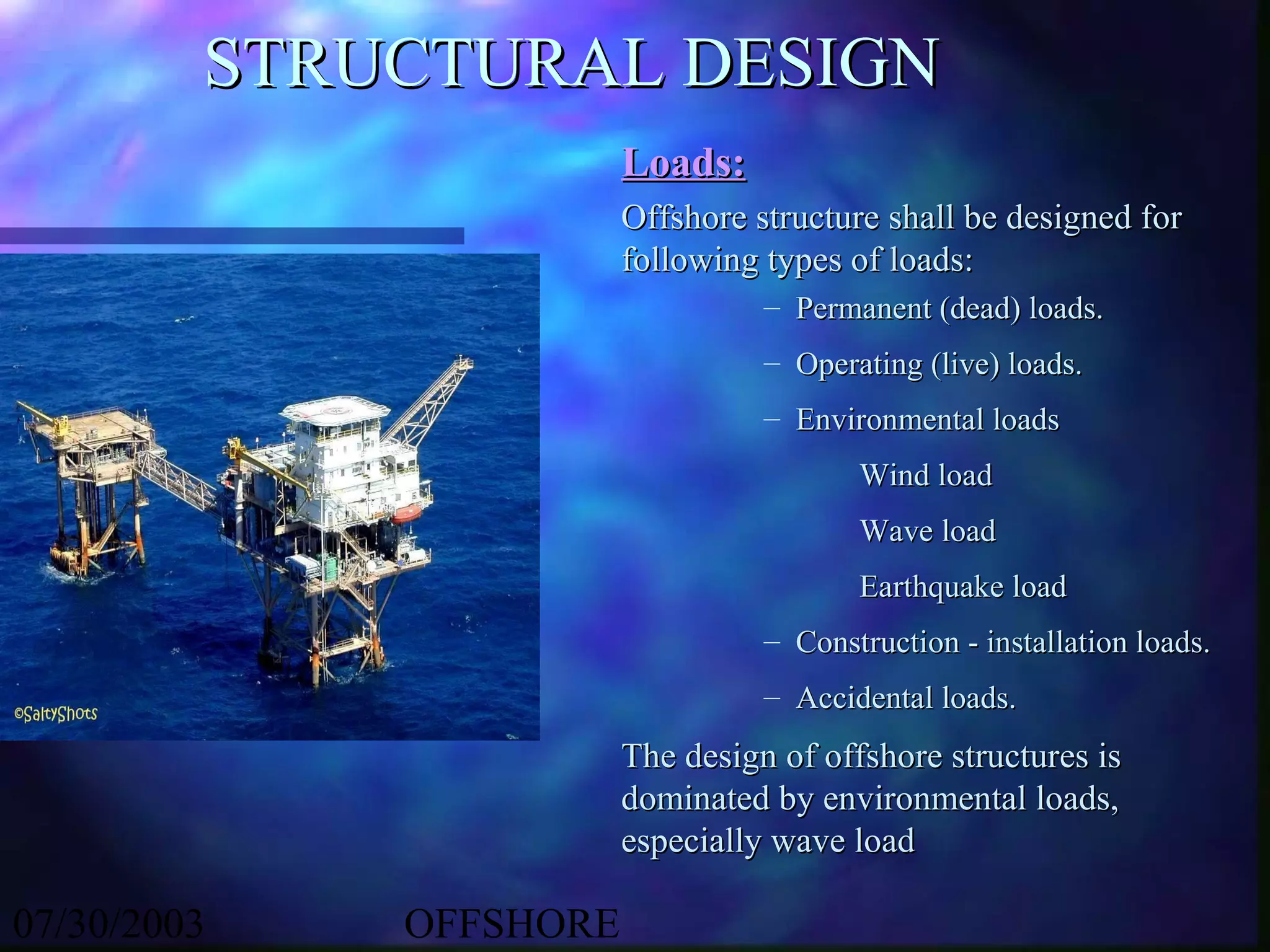 STRUCTURAL DESIGN
                        Loads:
                        Offshore structure shall be designed for
                        following types of loads:
                                  – Permanent (dead) loads.
                                  – Operating (live) loads.
                                  – Environmental loads
                                         Wind load
                                         Wave load
                                         Earthquake load
                                  – Construction - installation loads.
                                  – Accidental loads.
                        The design of offshore structures is
                        dominated by environmental loads,
                        especially wave load

07/30/2003   OFFSHORE
 