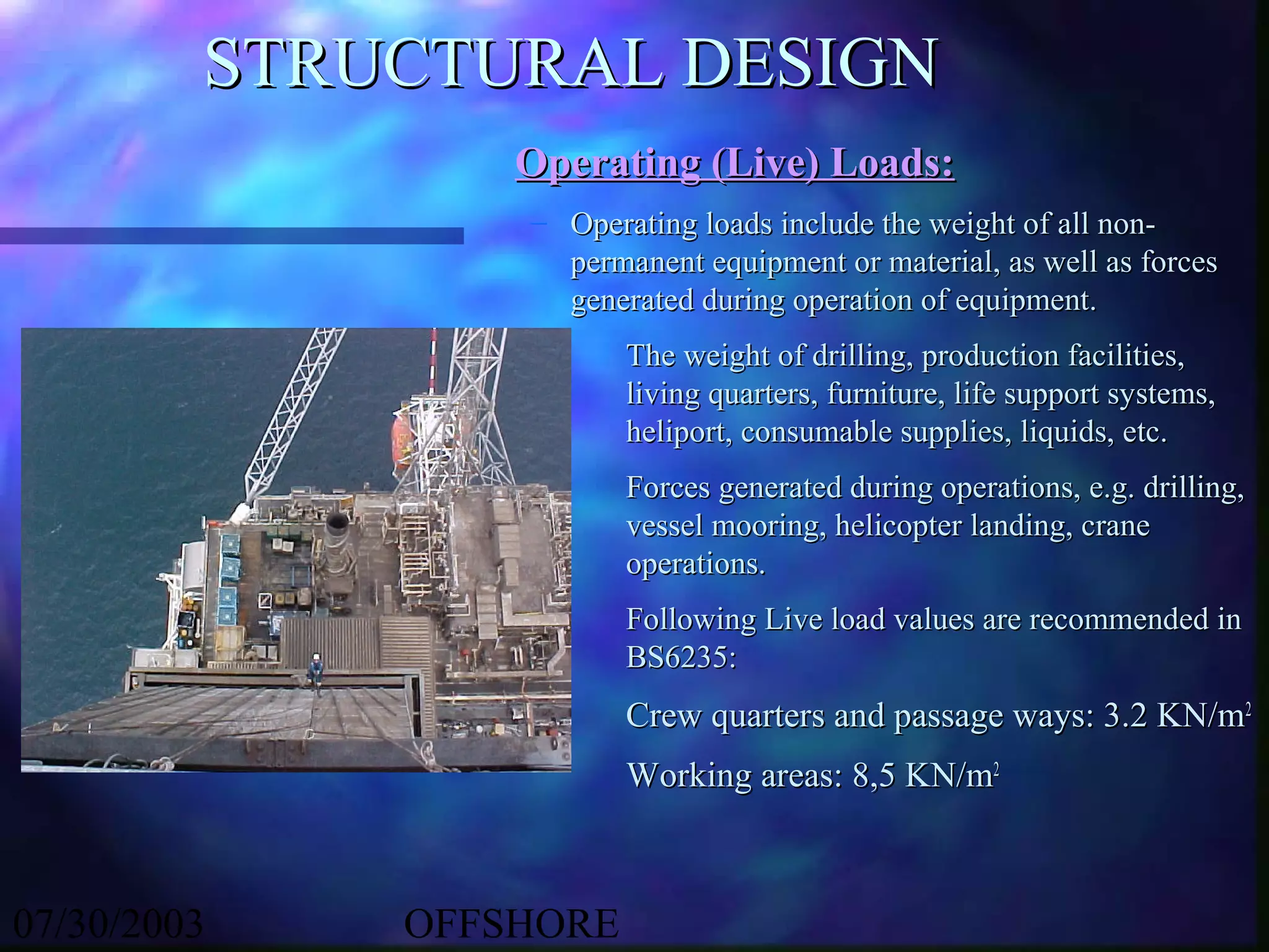 STRUCTURAL DESIGN
                 Operating (Live) Loads:
                 – Operating loads include the weight of all non-
                   permanent equipment or material, as well as forces
                   generated during operation of equipment.
                        The weight of drilling, production facilities,
                        living quarters, furniture, life support systems,
                        heliport, consumable supplies, liquids, etc.
                        Forces generated during operations, e.g. drilling,
                        vessel mooring, helicopter landing, crane
                        operations.
                        Following Live load values are recommended in
                        BS6235:
                        Crew quarters and passage ways: 3.2 KN/m2
                        Working areas: 8,5 KN/m2



07/30/2003   OFFSHORE
 