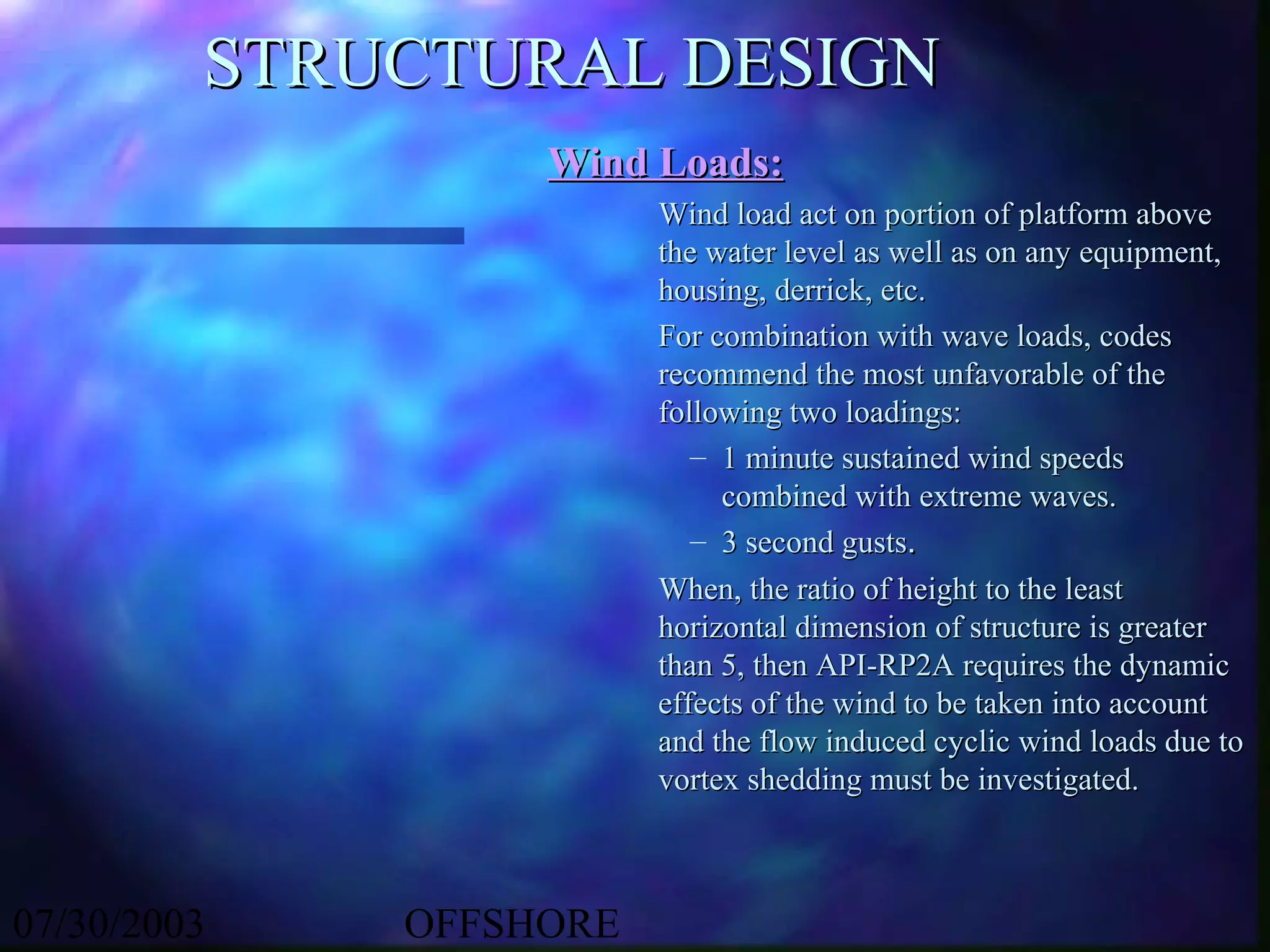 STRUCTURAL DESIGN
                  Wind Loads:
                        Wind load act on portion of platform above
                        the water level as well as on any equipment,
                        housing, derrick, etc.
                        For combination with wave loads, codes
                        recommend the most unfavorable of the
                        following two loadings:
                           – 1 minute sustained wind speeds
                             combined with extreme waves.
                           – 3 second gusts.
                        When, the ratio of height to the least
                        horizontal dimension of structure is greater
                        than 5, then API-RP2A requires the dynamic
                        effects of the wind to be taken into account
                        and the flow induced cyclic wind loads due to
                        vortex shedding must be investigated.



07/30/2003   OFFSHORE
 