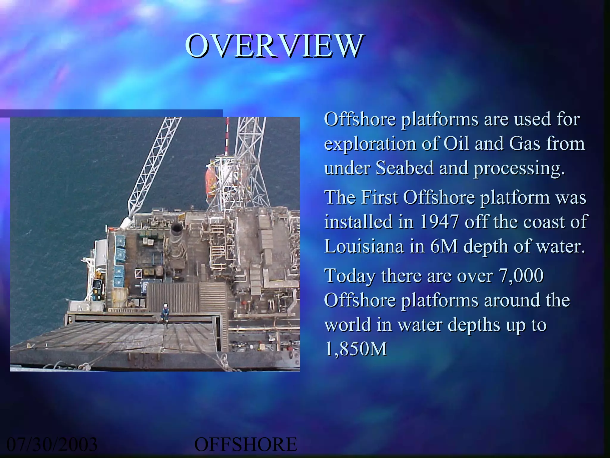 OVERVIEW

                        Offshore platforms are used for
                        exploration of Oil and Gas from
                        under Seabed and processing.
                        The First Offshore platform was
                        installed in 1947 off the coast of
                        Louisiana in 6M depth of water.
                        Today there are over 7,000
                        Offshore platforms around the
                        world in water depths up to
                        1,850M



07/30/2003   OFFSHORE
 