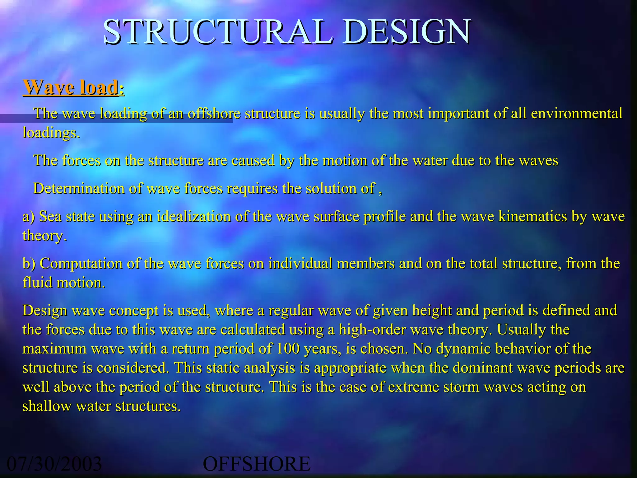 STRUCTURAL DESIGN
 Wave load:
   The wave loading of an offshore structure is usually the most important of all environmental
 loadings.
  The forces on the structure are caused by the motion of the water due to the waves
  Determination of wave forces requires the solution of ,
 a) Sea state using an idealization of the wave surface profile and the wave kinematics by wave
 theory.
 b) Computation of the wave forces on individual members and on the total structure, from the
 fluid motion.
 Design wave concept is used, where a regular wave of given height and period is defined and
 the forces due to this wave are calculated using a high-order wave theory. Usually the
 maximum wave with a return period of 100 years, is chosen. No dynamic behavior of the
 structure is considered. This static analysis is appropriate when the dominant wave periods are
 well above the period of the structure. This is the case of extreme storm waves acting on
 shallow water structures.


07/30/2003                   OFFSHORE
 