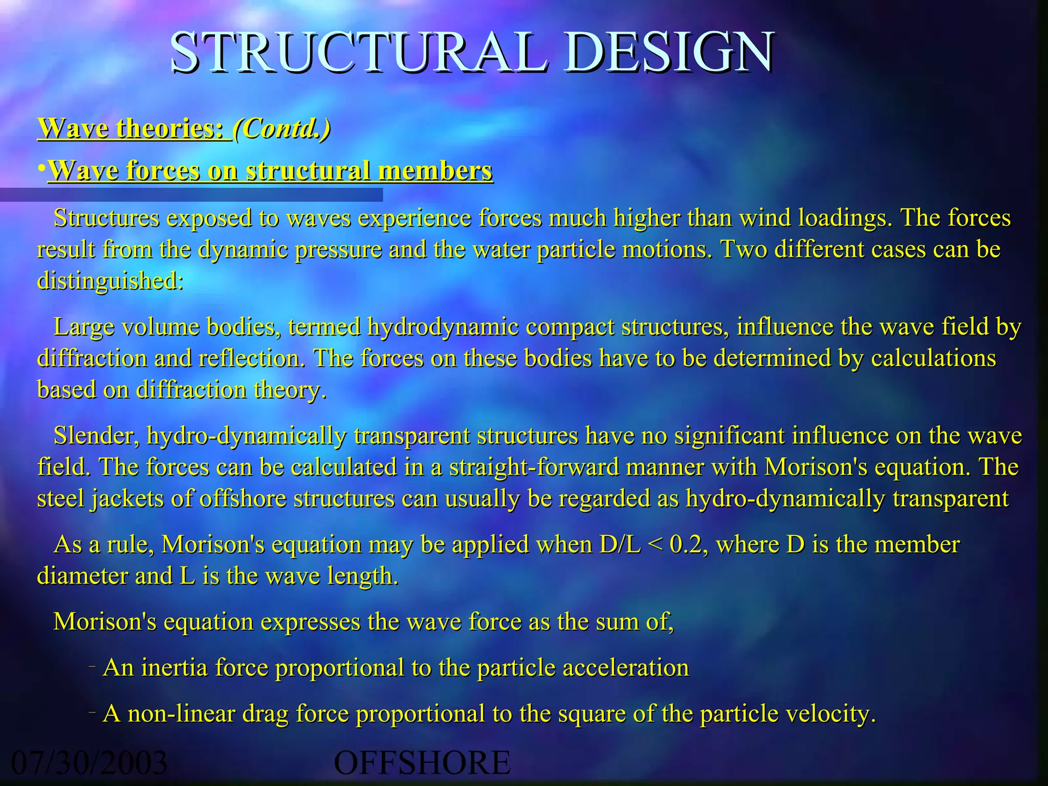 STRUCTURAL DESIGN
 Wave theories: (Contd.)
 •Wave forces on structural members
   Structures exposed to waves experience forces much higher than wind loadings. The forces
 result from the dynamic pressure and the water particle motions. Two different cases can be
 distinguished:
  Large volume bodies, termed hydrodynamic compact structures, influence the wave field by
 diffraction and reflection. The forces on these bodies have to be determined by calculations
 based on diffraction theory.
   Slender, hydro-dynamically transparent structures have no significant influence on the wave
 field. The forces can be calculated in a straight-forward manner with Morison's equation. The
 steel jackets of offshore structures can usually be regarded as hydro-dynamically transparent
  As a rule, Morison's equation may be applied when D/L < 0.2, where D is the member
 diameter and L is the wave length.
  Morison's equation expresses the wave force as the sum of,
     –   An inertia force proportional to the particle acceleration
     –   A non-linear drag force proportional to the square of the particle velocity.

07/30/2003                     OFFSHORE
 