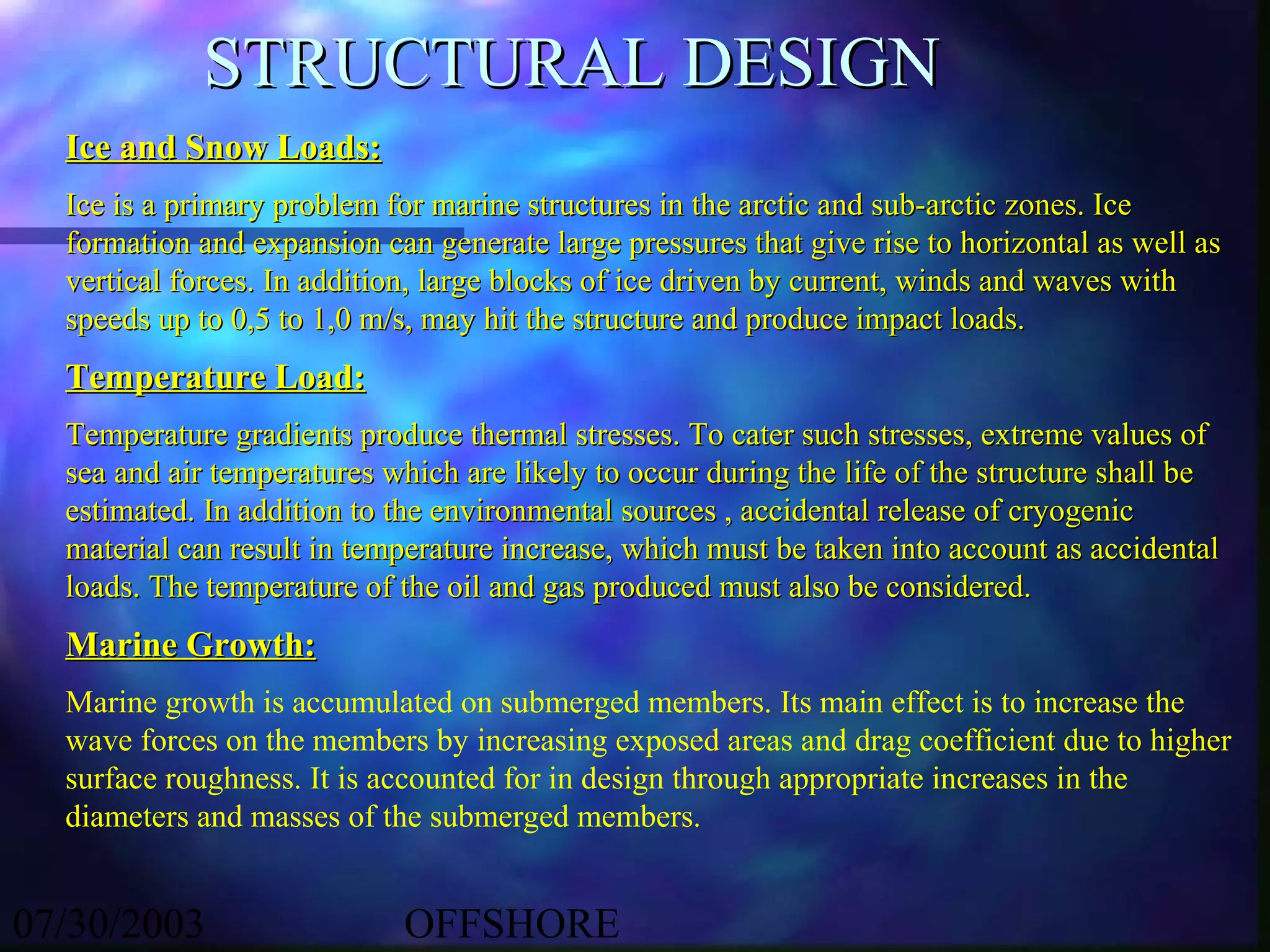 STRUCTURAL DESIGN
  Ice and Snow Loads:
  Ice is a primary problem for marine structures in the arctic and sub-arctic zones. Ice
  formation and expansion can generate large pressures that give rise to horizontal as well as
  vertical forces. In addition, large blocks of ice driven by current, winds and waves with
  speeds up to 0,5 to 1,0 m/s, may hit the structure and produce impact loads.
  Temperature Load:
  Temperature gradients produce thermal stresses. To cater such stresses, extreme values of
  sea and air temperatures which are likely to occur during the life of the structure shall be
  estimated. In addition to the environmental sources , accidental release of cryogenic
  material can result in temperature increase, which must be taken into account as accidental
  loads. The temperature of the oil and gas produced must also be considered.
  Marine Growth:
  Marine growth is accumulated on submerged members. Its main effect is to increase the
  wave forces on the members by increasing exposed areas and drag coefficient due to higher
  surface roughness. It is accounted for in design through appropriate increases in the
  diameters and masses of the submerged members.


07/30/2003                  OFFSHORE
 