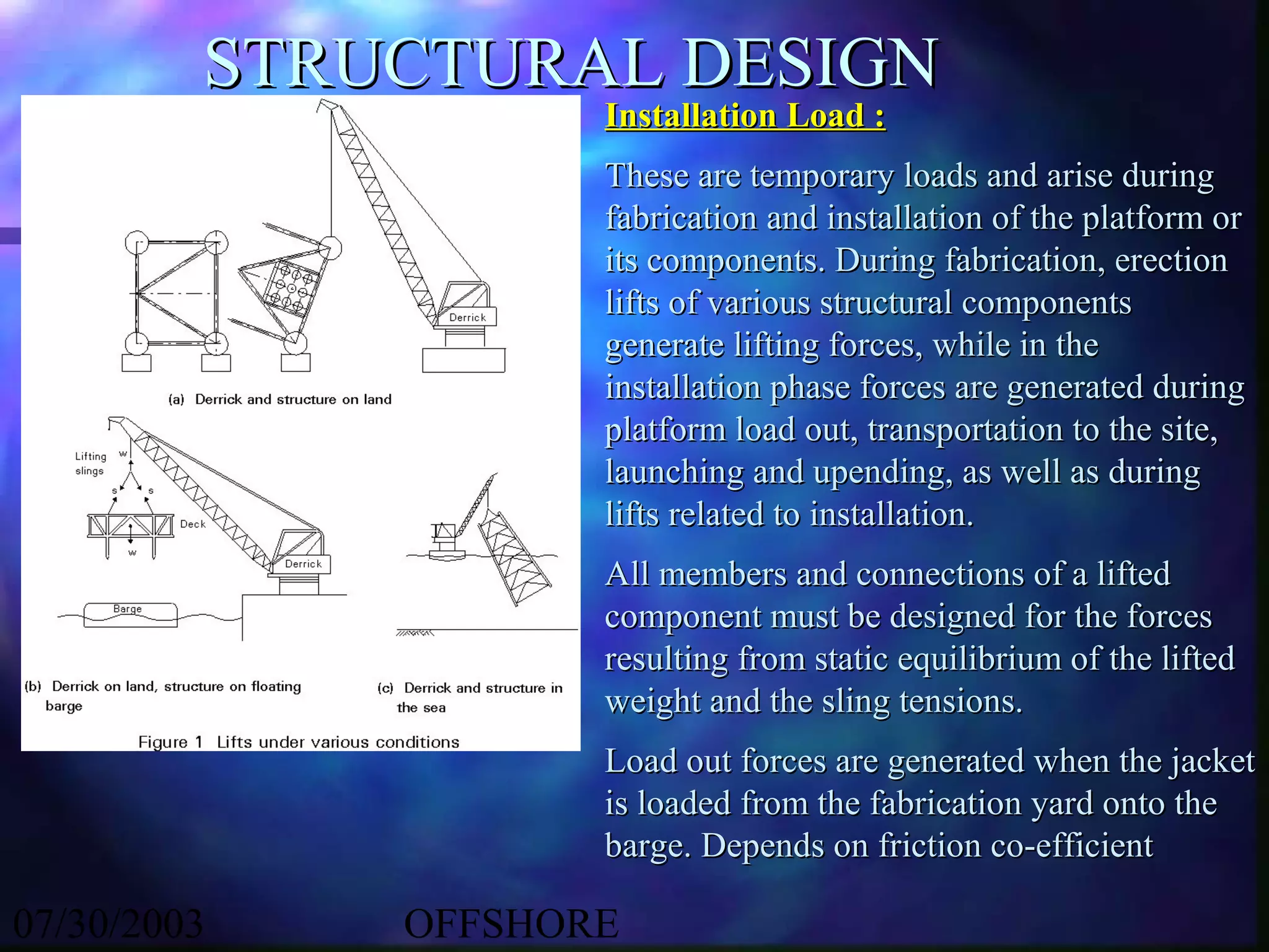 STRUCTURAL DESIGN
                    Installation Load :
                    These are temporary loads and arise during
                    fabrication and installation of the platform or
                    its components. During fabrication, erection
                    lifts of various structural components
                    generate lifting forces, while in the
                    installation phase forces are generated during
                    platform load out, transportation to the site,
                    launching and upending, as well as during
                    lifts related to installation.
                    All members and connections of a lifted
                    component must be designed for the forces
                    resulting from static equilibrium of the lifted
                    weight and the sling tensions.
                    Load out forces are generated when the jacket
                    is loaded from the fabrication yard onto the
                    barge. Depends on friction co-efficient

07/30/2003   OFFSHORE
 