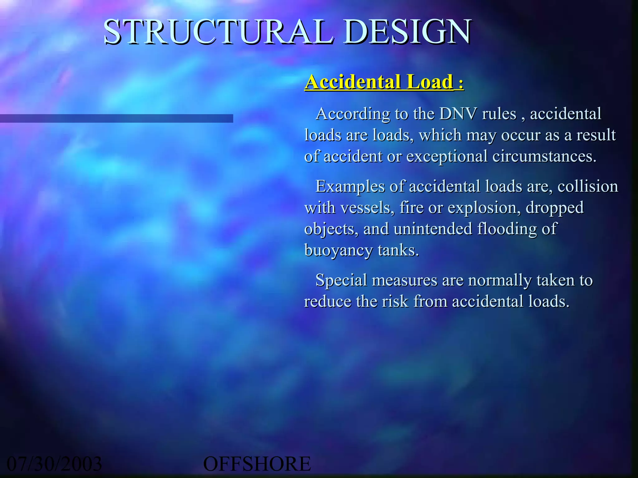 STRUCTURAL DESIGN
                    Accidental Load :
                      According to the DNV rules , accidental
                    loads are loads, which may occur as a result
                    of accident or exceptional circumstances.
                     Examples of accidental loads are, collision
                    with vessels, fire or explosion, dropped
                    objects, and unintended flooding of
                    buoyancy tanks.
                      Special measures are normally taken to
                    reduce the risk from accidental loads.




07/30/2003   OFFSHORE
 