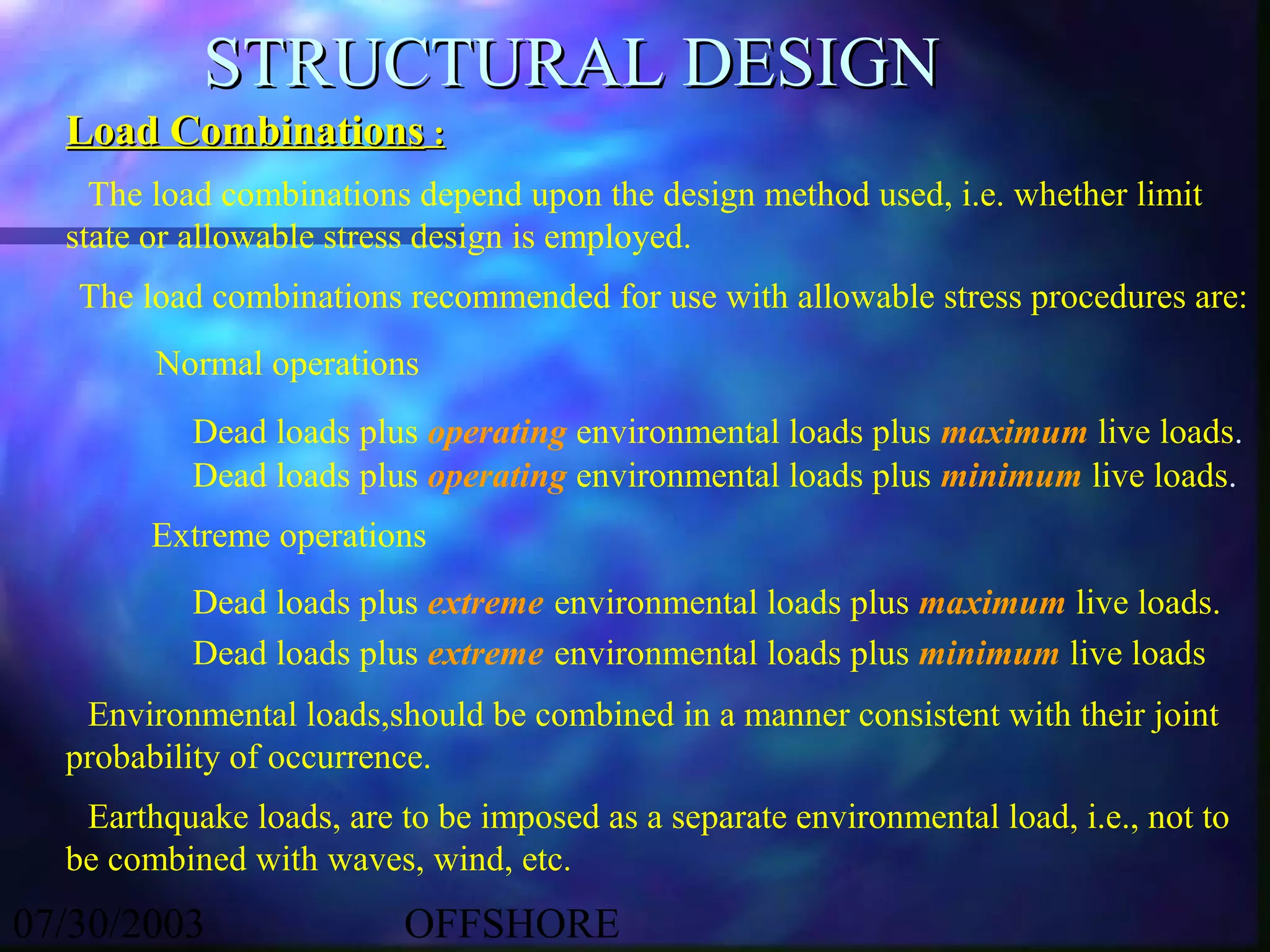 STRUCTURAL DESIGN
  Load Combinations :
    The load combinations depend upon the design method used, i.e. whether limit
  state or allowable stress design is employed.
   The load combinations recommended for use with allowable stress procedures are:
        Normal operations
           Dead loads plus operating environmental loads plus maximum live loads.
           Dead loads plus operating environmental loads plus minimum live loads.
        Extreme operations
           Dead loads plus extreme environmental loads plus maximum live loads.
           Dead loads plus extreme environmental loads plus minimum live loads
   Environmental loads,should be combined in a manner consistent with their joint
  probability of occurrence.
   Earthquake loads, are to be imposed as a separate environmental load, i.e., not to
  be combined with waves, wind, etc.
07/30/2003                OFFSHORE
 