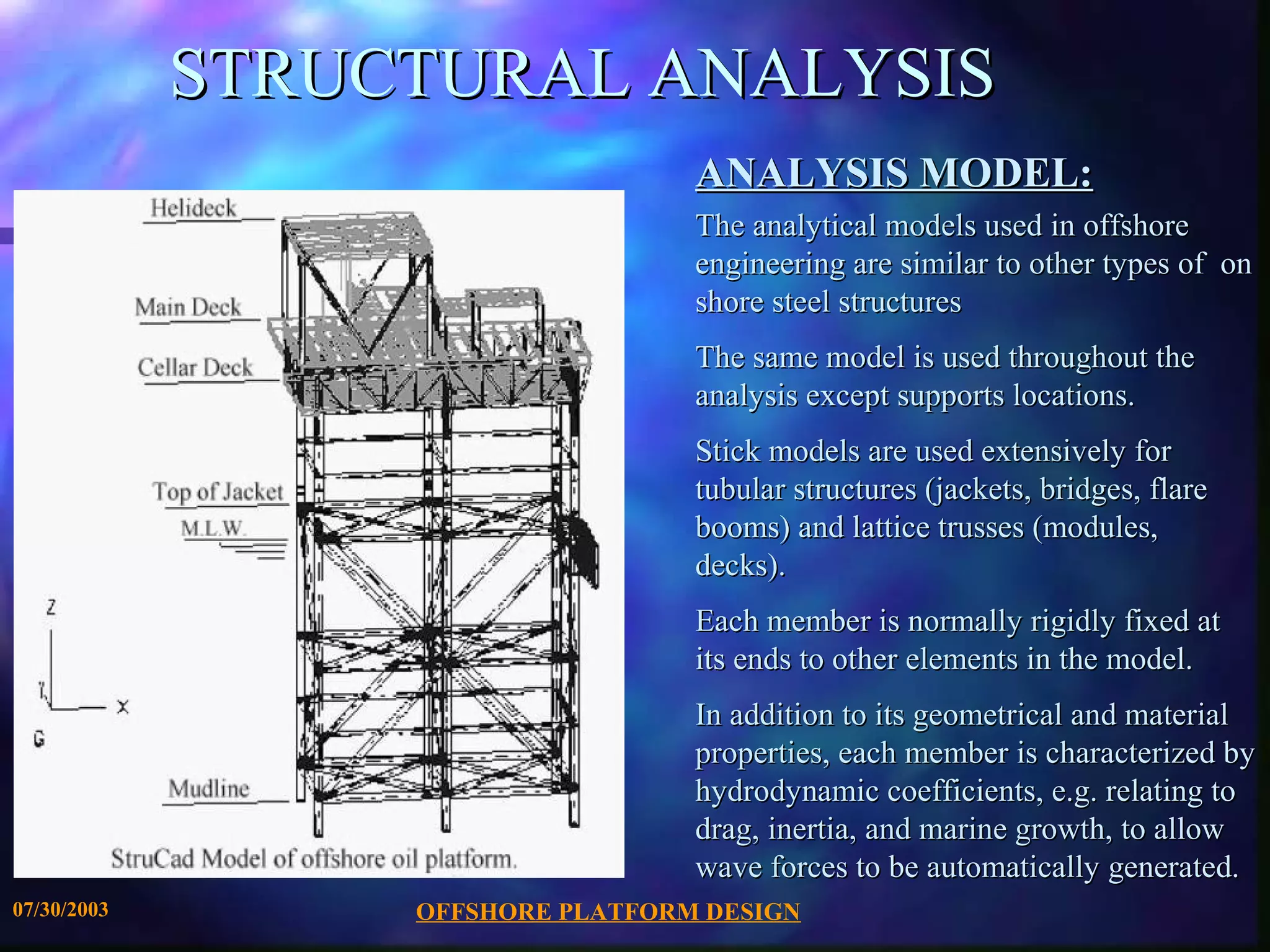 STRUCTURAL ANALYSIS
                                   ANALYSIS MODEL:
                                   The analytical models used in offshore
                                   engineering are similar to other types of on
                                   shore steel structures
                                   The same model is used throughout the
                                   analysis except supports locations.
                                   Stick models are used extensively for
                                   tubular structures (jackets, bridges, flare
                                   booms) and lattice trusses (modules,
                                   decks).
                                   Each member is normally rigidly fixed at
                                   its ends to other elements in the model.
                                   In addition to its geometrical and material
                                   properties, each member is characterized by
                                   hydrodynamic coefficients, e.g. relating to
                                   drag, inertia, and marine growth, to allow
                                   wave forces to be automatically generated.
07/30/2003        OFFSHORE PLATFORM DESIGN
 