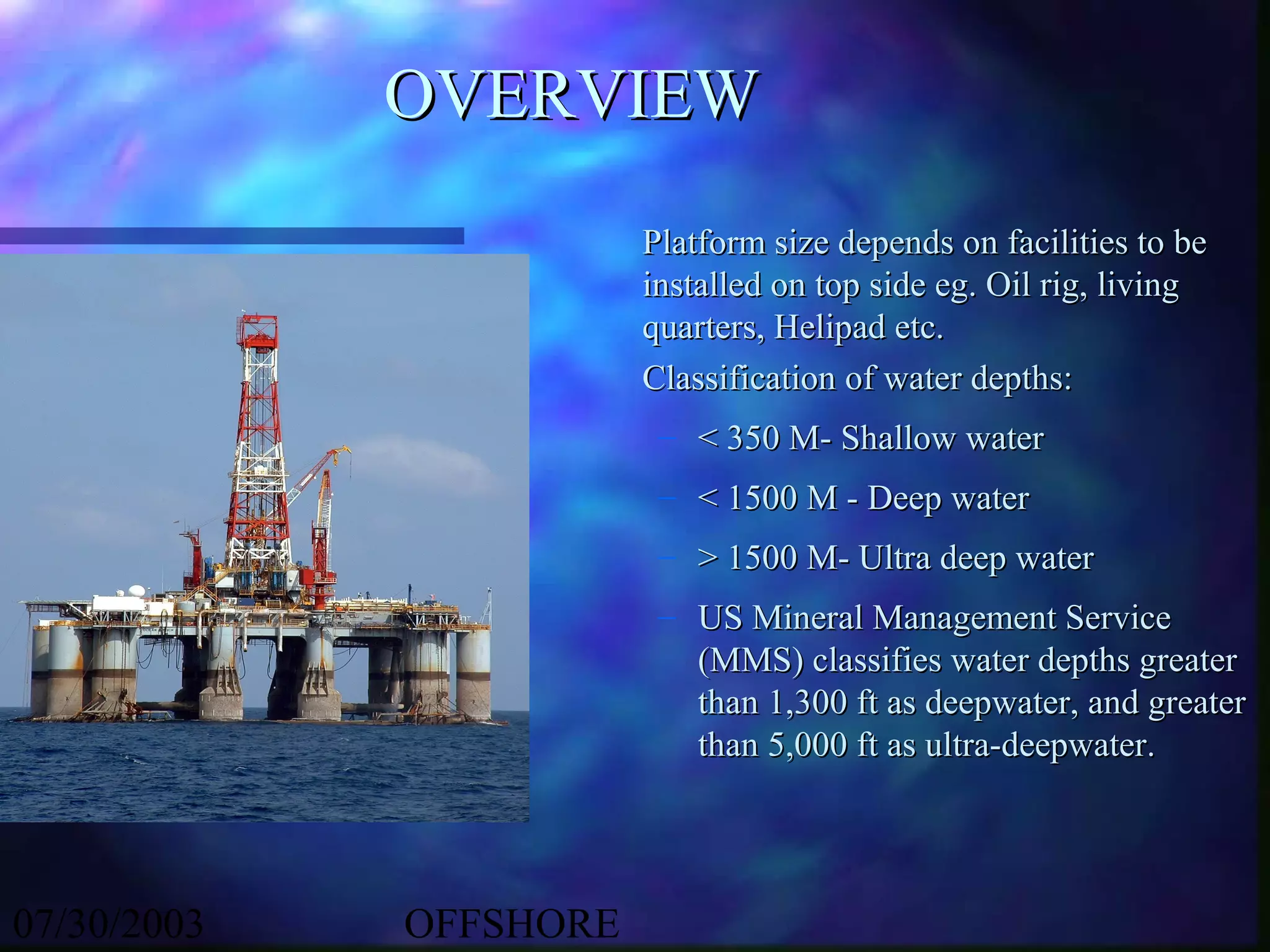 OVERVIEW
                        Platform size depends on facilities to be
                        installed on top side eg. Oil rig, living
                        quarters, Helipad etc.
                        Classification of water depths:
                         – < 350 M- Shallow water
                         – < 1500 M - Deep water
                         – > 1500 M- Ultra deep water
                         – US Mineral Management Service
                           (MMS) classifies water depths greater
                           than 1,300 ft as deepwater, and greater
                           than 5,000 ft as ultra-deepwater.




07/30/2003   OFFSHORE
 