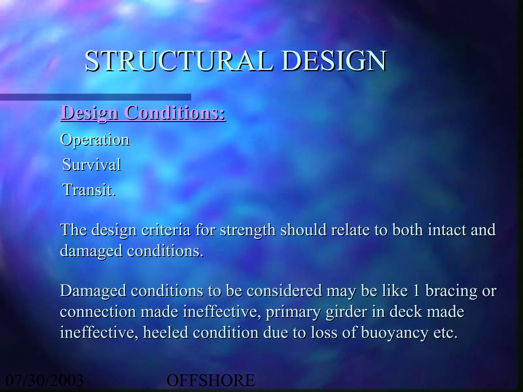 STRUCTURAL DESIGN
      Design Conditions:
      Operation
      Survival
      Transit.

      The design criteria for strength should relate to both intact and
      damaged conditions.

      Damaged conditions to be considered may be like 1 bracing or
      connection made ineffective, primary girder in deck made
      ineffective, heeled condition due to loss of buoyancy etc.

07/30/2003           OFFSHORE
 