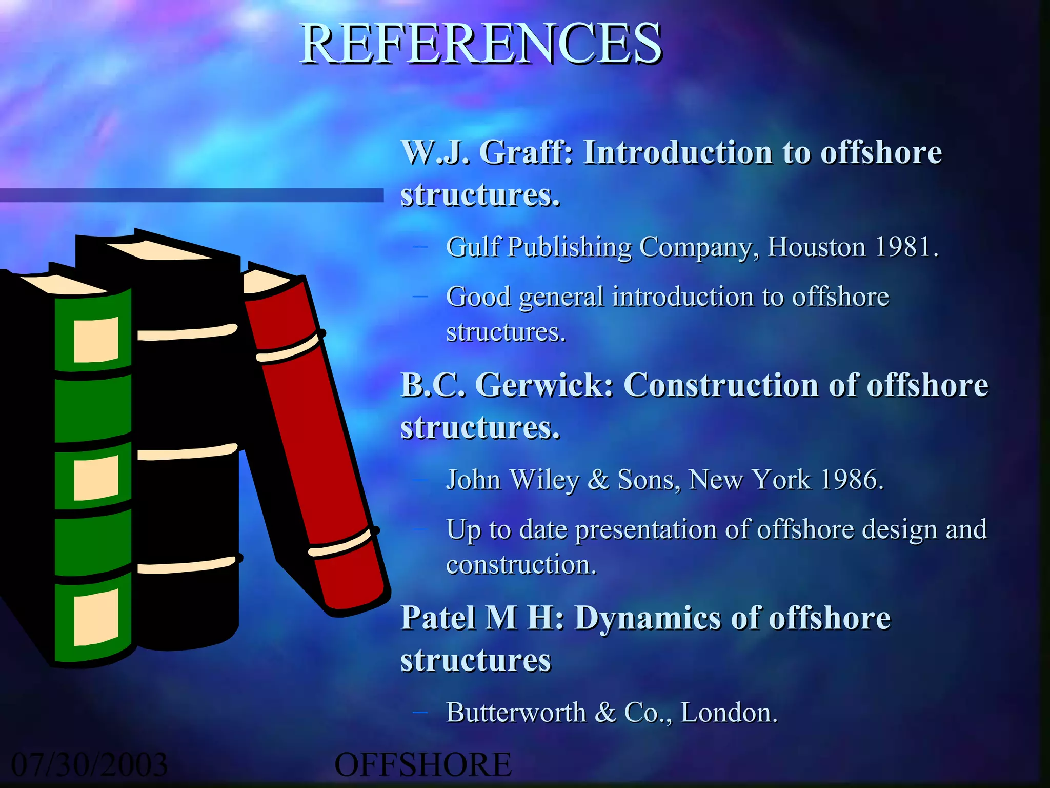 REFERENCES
               W.J. Graff: Introduction to offshore
               structures.
                – Gulf Publishing Company, Houston 1981.
                – Good general introduction to offshore
                  structures.
               B.C. Gerwick: Construction of offshore
               structures.
                – John Wiley & Sons, New York 1986.
                – Up to date presentation of offshore design and
                  construction.
               Patel M H: Dynamics of offshore
               structures
                – Butterworth & Co., London.
07/30/2003   OFFSHORE
 