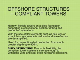 OFFSHORE STRUCTURES
– COMPLIANT TOWERS
Narrow, flexible towers on a piled foundation
supporting a conventional deck for drilling and
production operations.
With the use of flex elements such as flex legs or
axial tubes, resonance is reduced and wave forces
are de-amplified.
Used for conventional oil production from much
greater depth upto 900m.
MAIN ATTRACTION: Due to its flexibility, the
compliant tower system is strong enough to
withstand wind and sea, even hurricane conditions.
 