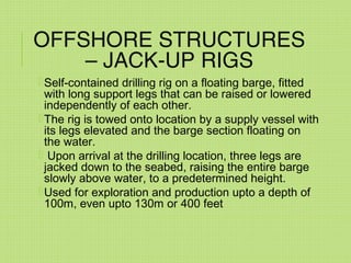 OFFSHORE STRUCTURES
– JACK-UP RIGS
Self-contained drilling rig on a floating barge, fitted
with long support legs that can be raised or lowered
independently of each other.
The rig is towed onto location by a supply vessel with
its legs elevated and the barge section floating on
the water.
 Upon arrival at the drilling location, three legs are
jacked down to the seabed, raising the entire barge
slowly above water, to a predetermined height.
Used for exploration and production upto a depth of
100m, even upto 130m or 400 feet
 