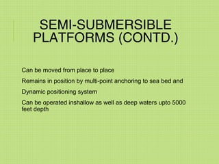 SEMI-SUBMERSIBLE
PLATFORMS (CONTD.)
Can be moved from place to place
Remains in position by multi-point anchoring to sea bed and
Dynamic positioning system
Can be operated inshallow as well as deep waters upto 5000
feet depth
 