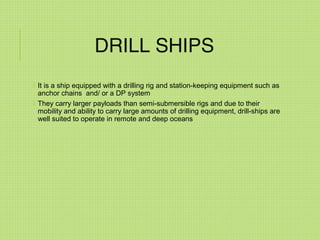 DRILL SHIPS
 It is a ship equipped with a drilling rig and station-keeping equipment such as
anchor chains and/ or a DP system
 They carry larger payloads than semi-submersible rigs and due to their
mobility and ability to carry large amounts of drilling equipment, drill-ships are
well suited to operate in remote and deep oceans
 