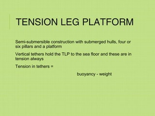 TENSION LEG PLATFORM
Semi-submersible construction with submerged hulls, four or
six pillars and a platform
Vertical tethers hold the TLP to the sea floor and these are in
tension always
Tension in tethers =
buoyancy - weight
 
