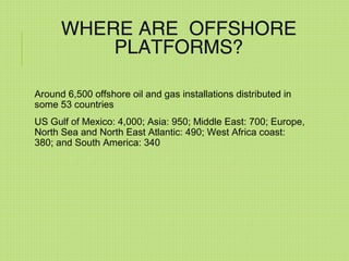 WHERE ARE OFFSHORE
PLATFORMS?
Around 6,500 offshore oil and gas installations distributed in
some 53 countries
US Gulf of Mexico: 4,000; Asia: 950; Middle East: 700; Europe,
North Sea and North East Atlantic: 490; West Africa coast:
380; and South America: 340
 