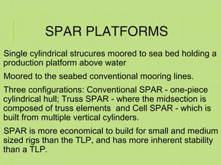 SPAR PLATFORMS
Single cylindrical strucures moored to sea bed holding a
production platform above water
Moored to the seabed conventional mooring lines.
Three configurations: Conventional SPAR - one-piece
cylindrical hull; Truss SPAR - where the midsection is
composed of truss elements and Cell SPAR - which is
built from multiple vertical cylinders.
SPAR is more economical to build for small and medium
sized rigs than the TLP, and has more inherent stability
than a TLP.
 