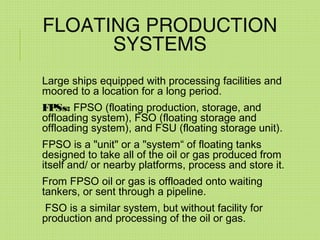 FLOATING PRODUCTION
SYSTEMS
Large ships equipped with processing facilities and
moored to a location for a long period.
FPSs: FPSO (floating production, storage, and
offloading system), FSO (floating storage and
offloading system), and FSU (floating storage unit).
FPSO is a "unit" or a "system“ of floating tanks
designed to take all of the oil or gas produced from
itself and/ or nearby platforms, process and store it.
From FPSO oil or gas is offloaded onto waiting
tankers, or sent through a pipeline.
FSO is a similar system, but without facility for
production and processing of the oil or gas.
 